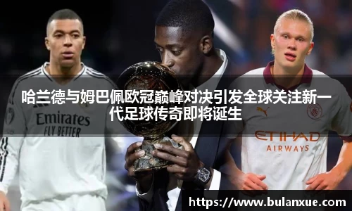 哈兰德与姆巴佩欧冠巅峰对决引发全球关注新一代足球传奇即将诞生